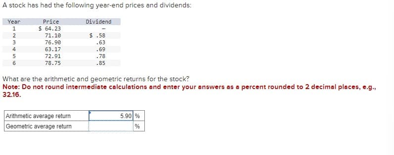 A stock has had the following year-end prices and dividends:
Price
$64.23
Year
1234 in 10
5
6
71.10
76.90
63.17
72.91
78.75
Dividend
$.58
.63
.69
.78
.85
What are the arithmetic and geometric returns for the stock?
Note: Do not round intermediate calculations and enter your answers as a percent rounded to 2 decimal places, e.g.,
32.16.
Arithmetic average return
Geometric average return
5.90 %
%