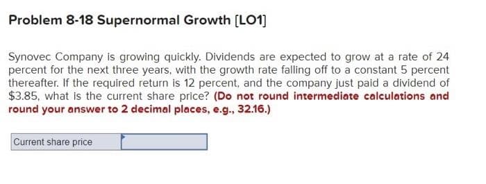 Problem 8-18 Supernormal Growth [LO1]
Synovec Company is growing quickly. Dividends are expected to grow at a rate of 24
percent for the next three years, with the growth rate falling off to a constant 5 percent
thereafter. If the required return is 12 percent, and the company just paid a dividend of
$3.85, what is the current share price? (Do not round intermediate calculations and
round your answer to 2 decimal places, e.g., 32.16.)
Current share price