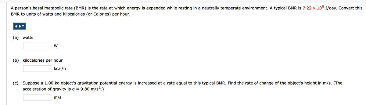 A person's basal metabolic rate (BMR) is the rate at which energy is expended while resting in a neutrally temperate environment. A typical BMR is 7.22 x 10° J/day. Convert this
BMR to units of watts and kilocalories (or Calories) per hour.
HINT
(a) watts
W
(b) kilocalories per hour
kcal/h
(c)
Suppose a 1.00 kg object's gravitation potential energy is increased at a rate equal to this typical BMR. Find the rate of change of the object's height in m/s. (The
acceleration of gravity is g = 9.80 m/s2.)
m/s
