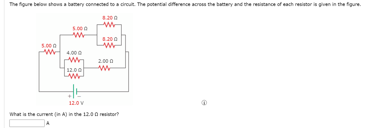 The figure below shows a battery connected to a circuit. The potential difference across the battery and the resistance of each resistor is given in the figure.
8.20 N
5.00 N
8.20 N
5.00 N
4.00 Q
2.00 O
12.0 0
+
12.0 V
What is the current (in A) in the 12.0 Q resistor?
A
