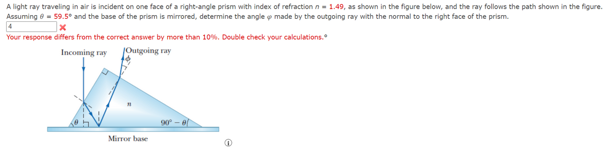 A light ray traveling in air is incident on one face of a right-angle prism with index of refraction n = 1.49, as shown in the figure below, and the ray follows the path shown in the figure.
Assuming 0 = 59.5° and the base of the prism is mirrored, determine the angle p made by the outgoing ray with the normal to the right face of the prism.
4
Your response differs from the correct answer by more than 10%. Double check your calculations.
Incoming ray
|Outgoing ray
90° – 0
Mirror base
