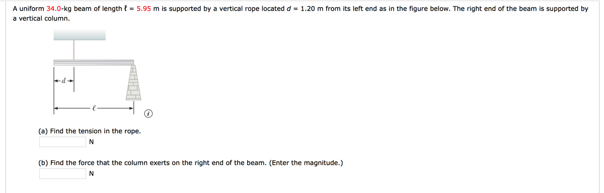 A uniform 34.0-kg beam of length {
= 5.95 m is supported by a vertical rope located d = 1.20 m from its left end as in the figure below. The right end of the beam is supported by
a vertical column.
(a) Find the tension in the rope.
(b) Find the force that the column exerts on the right end of the beam. (Enter the magnitude.)
