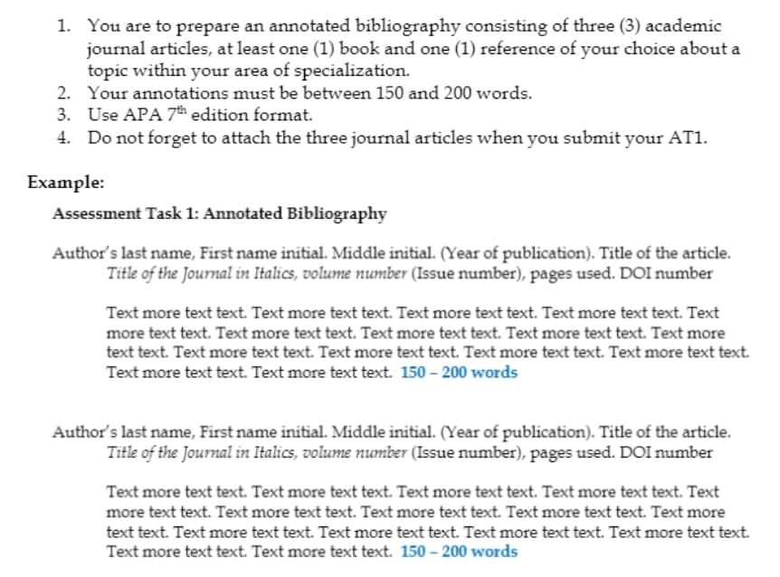 1. You are to prepare an annotated bibliography consisting of three (3) academic
journal articles, at least one (1) book and one (1) reference of your choice about a
topic within your area of specialization.
2. Your annotations must be between 150 and 200 words.
3. Use APA 7th edition format.
4. Do not forget to attach the three journal articles when you submit your AT1.
Example:
Assessment Task 1: Annotated Bibliography
Author's last name, First name initial. Middle initial. (Year of publication). Title of the article.
Title of the Journal in Italics, volume number (Issue number), pages used. DOI number
Text more text text. Text more text text. Text more text text. Text more text text. Text
more text text. Text more text text. Text more text text. Text more text text. Text more
text text. Text more text text. Text more text text. Text more text text. Text more text text.
Text more text text. Text more text text. 150-200 words
Author's last name, First name initial. Middle initial. (Year of publication). Title of the article.
Title of the Journal in Italics, volume number (Issue number), pages used. DOI number
Text more text text. Text more text text. Text more text text. Text more text text. Text
more text text. Text more text text. Text more text text. Text more text text. Text more
text text. Text more text text. Text more text text. Text more text text. Text more text text.
Text more text text. Text more text text. 150-200 words