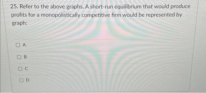 25. Refer to the above graphs. A short-run equilibrium that would produce
profits for a monopolistically competitive firm would be represented by
graph:
A
O B
O D
