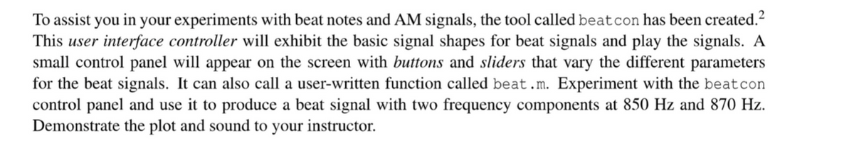 To assist you in your experiments with beat notes and AM signals, the tool called beat con has been created.²
This user interface controller will exhibit the basic signal shapes for beat signals and play the signals. A
small control panel will appear on the screen with buttons and sliders that vary the different parameters
for the beat signals. It can also call a user-written function called beat.m. Experiment with the beat con
control panel and use it to produce a beat signal with two frequency components at 850 Hz and 870 Hz.
Demonstrate the plot and sound to your instructor.