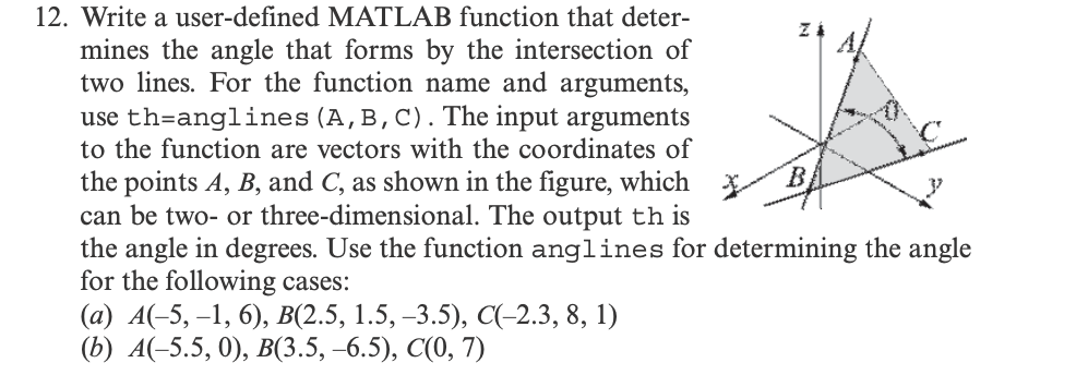 12. Write a user-defined MATLAB function that deter-
mines the angle that forms by the intersection of
two lines. For the function name and arguments,
use th-anglines (A, B, C). The input arguments
to the function are vectors with the coordinates of
the points A, B, and C, as shown in the figure, which
can be two- or three-dimensional. The output th is
the angle in degrees. Use the function anglines for determining the angle
for the following cases:
(a) A(-5, -1, 6), B(2.5, 1.5, -3.5), C(-2.3, 8, 1)
(b) A(-5.5, 0), B(3.5, -6.5), C(0, 7)
Z
