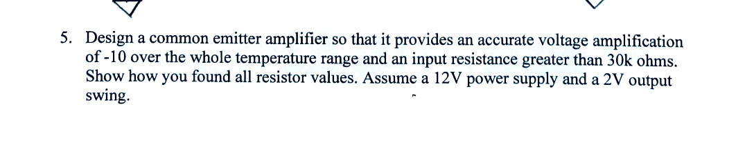 5. Design a common emitter amplifier so that it provides an accurate voltage amplification
of -10 over the whole temperature range and an input resistance greater than 30k ohms.
Show how you found all resistor values. Assume a 12V power supply and a 2V output
swing.