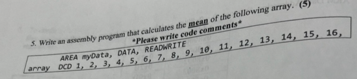 5. Write an assembly program that calculates the mean of the following array. (5)
*Please write code comments*
AREA myData, DATA, READWRITE
array DCD 1, 2, 3, 4, 5, 6, 7, 8, 9, 10, 11, 12, 13, 14, 15, 16,