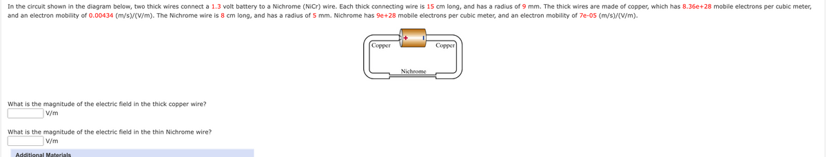 In the circuit shown in the diagram below, two thick wires connect a 1.3 volt battery to a Nichrome (NiCr) wire. Each thick connecting wire is 15 cm long, and has a radius of 9 mm. The thick wires are made of copper, which has 8.36e+28 mobile electrons per cubic meter,
and an electron mobility of 0.00434 (m/s)/(V/m). The Nichrome wire is 8 cm long, and has a radius of 5 mm. Nichrome has 9e+28 mobile electrons per cubic meter, and an electron mobility of 7e-05 (m/s)/(V/m).
Сopper
Copper
Nichrome
What is the magnitude of the electric field in the thick copper wire?
V/m
What is the magnitude of the electric field in the thin Nichrome wire?
V/m
Additional Materials
