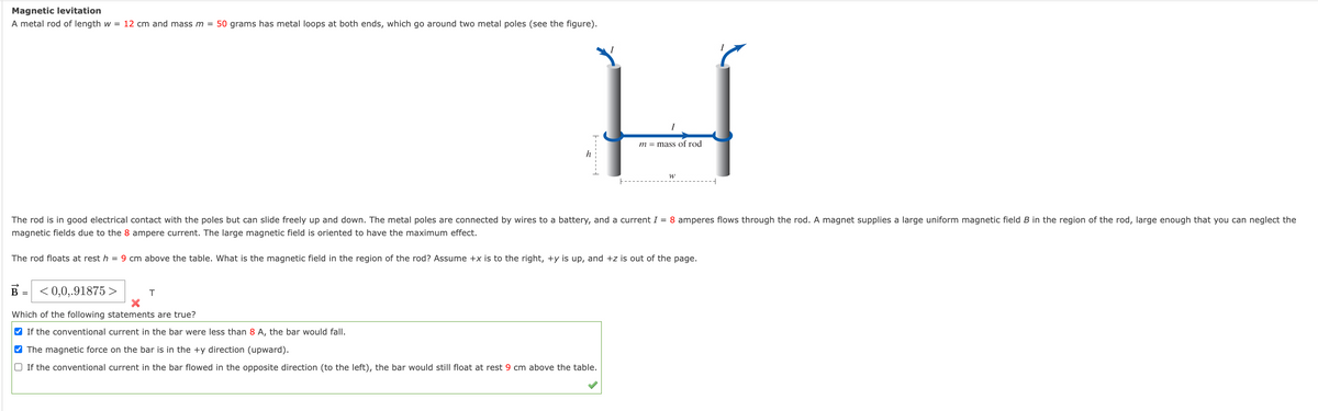 Magnetic levitation
A metal rod of length w = 12 cm and mass m = 50 grams has metal loops at both ends, which go around two metal poles (see the figure).
m = mass of rod
h
The rod is in good electrical contact with the poles but can slide freely up and down. The metal poles are connected by wires to a battery, and a current I = 8 amperes flows through the rod. A magnet supplies a large uniform magnetic field B in the region of the rod, large enough that you can neglect the
magnetic fields due to the 8 ampere current. The large magnetic field is oriented to have the maximum effect.
The rod floats at rest h = 9 cm above the table. What is the magnetic field in the region of the rod? Assume +x is to the right, +y is up, and +z is out of the page.
B =
< 0,0,.91875 >
Which of the following statements are true?
V If the conventional current in the bar were less than 8 A, the bar would fall.
V The magnetic force on the bar is in the +y direction (upward).
O If the conventional current in the bar flowed in the opposite direction (to the left), the bar would still float at rest 9 cm above the table.
