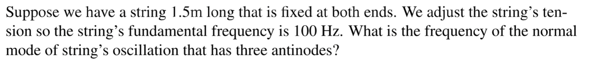 Suppose we have a string 1.5m long that is fixed at both ends. We adjust the string's ten-
sion so the string's fundamental frequency is 100 Hz. What is the frequency of the normal
mode of string's oscillation that has three antinodes?