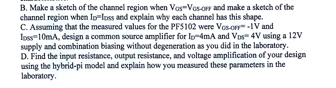 B. Make a sketch of the channel region when VGS=VGS-OFF and make a sketch of the
channel region when ID=IDSS and explain why each channel has this shape.
C. Assuming that the measured values for the PF5102 were VGS-OFF= -1V and
IDSs 10mA, design a common source amplifier for ID=4mA and VDS= 4V using a 12V
supply and combination biasing without degeneration as you did in the laboratory.
D. Find the input resistance, output resistance, and voltage amplification of your design
using the hybrid-pi model and explain how you measured these parameters in the
laboratory.