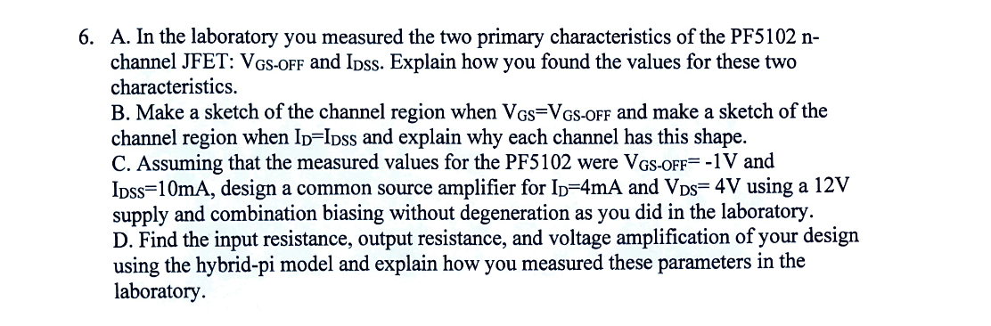 6. A. In the laboratory you measured the two primary characteristics of the PF5102 n-
channel JFET: VGS-OFF and IDSs. Explain how you found the values for these two
characteristics.
B. Make a sketch of the channel region when VGS=VGS-OFF and make a sketch of the
channel region when ID=IDSs and explain why each channel has this shape.
C. Assuming that the measured values for the PF5102 were VGS-OFF= -1V and
IDSS 10mA, design a common source amplifier for ID=4mA and VDS= 4V using a 12V
supply and combination biasing without degeneration as you did in the laboratory.
D. Find the input resistance, output resistance, and voltage amplification of your design
using the hybrid-pi model and explain how you measured these parameters in the
laboratory.
