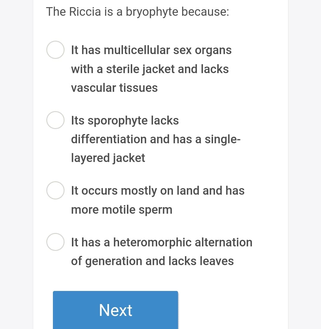 The Riccia is a bryophyte because:
It has multicellular sex organs
with a sterile jacket and lacks
vascular tissues
Its sporophyte lacks
differentiation and has a single-
layered jacket
It occurs mostly on land and has
more motile sperm
It has a heteromorphic alternation
of generation and lacks leaves
Next