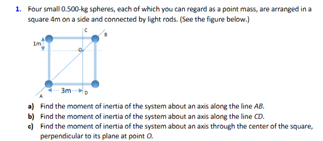 1. Four small 0.500-kg spheres, each of which you can regard as a point mass, are arranged in a
square 4m on a side and connected by light rods. (See the figure below.)
1m]
3m
a) Find the moment of inertia of the system about an axis along the line AB.
b) Find the moment of inertia of the system about an axis along the line CD.
c) Find the moment of inertia of the system about an axis through the center of the square,
perpendicular to its plane at point O.