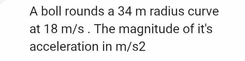 A boll rounds a 34 m radius curve
at 18 m/s. The magnitude of it's
acceleration in m/s2