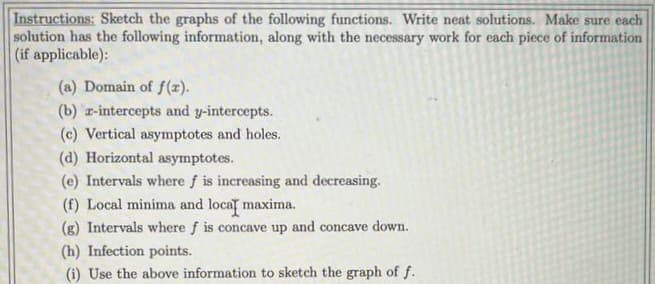 Instructions: Sketch the graphs of the following functions. Write neat solutions. Make sure each
solution has the following information, along with the necessary work for each piece of information
(if applicable):
(a) Domain of f(x).
(b) r-intercepts and y-intercepts.
(c) Vertical asymptotes and holes.
(d) Horizontal asymptotes.
(e) Intervals where f is increasing and decreasing.
(f) Local minima and local maxima.
(g) Intervals where f is concave up and concave down.
(h) Infection points.
(i) Use the above information to sketch the graph of f.