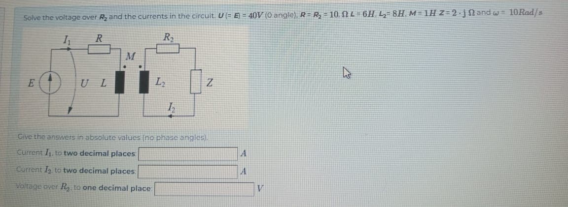 Solve the voltage over R₂ and the currents in the circuit. U (= E) = 40V (0 angle), R=R₂ = 10. L=6H. L₂=8H, M=1H Z=2.j2 and w= 10Rad/s
1₁
R
R₂
E
U L
M
L₂
Current I₂. to two decimal places
Voltage over R₂, to one decimal place:
h₂
N
Give the answers in absolute values (no phase angles).
Current I₁, to two decimal places:
A
A
V