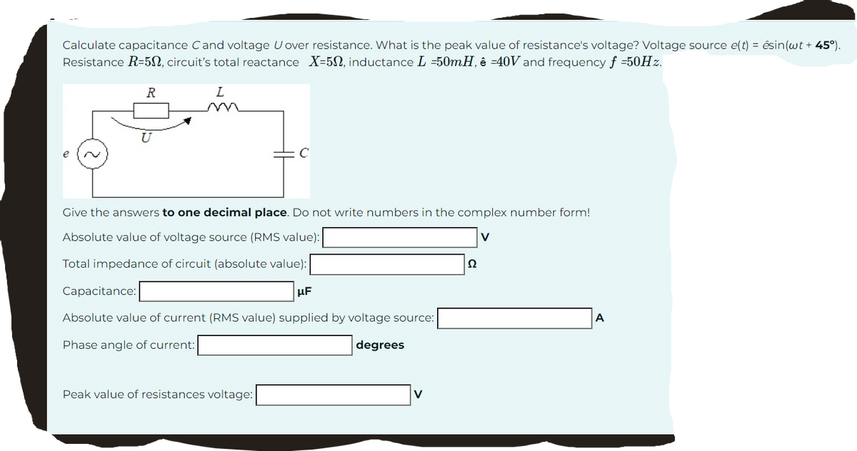 Calculate capacitance Cand voltage U over resistance. What is the peak value of resistance's voltage? Voltage source e(t) = ésin(wt + 45°).
Resistance R-50, circuit's total reactance X-50, inductance L =50mH, ê -40V and frequency f =50Hz.
R
L
Give the answers to one decimal place. Do not write numbers in the complex number form!
Absolute value of voltage source (RMS value):
V
Total impedance of circuit (absolute value):
Capacitance:
μF
Absolute value of current (RMS value) supplied by voltage source:
Phase angle of current:
degrees
Peak value of resistances voltage:
22
A