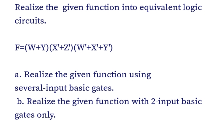 Realize the given function into equivalent logic
circuits.
F=(W+Y)(X'+Z')(W'+X'+Y')
a. Realize the given function using
several-input basic gates.
b. Realize the given function with 2-input basic
gates only.
