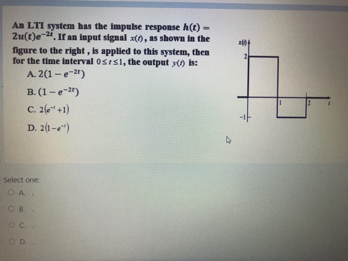 An LTI system has the impulse response h(t) =
2u(t)e-24. If an input signal x(t), as shown in the
figure to the right, is applied to this system, then
for the time interval 0sts1, the output y(t) is:
A. 2(1- e-2t)
x(1)4
2
B. (1- e-2t)
2
C. 2(e" +1)
가
D. 2(1-e)
Select one:
O A.
O B.
OC.
OD.
