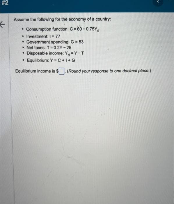 #2
Assume the following for the economy of a country:
• Consumption function: C = 60 +0.75Yd
• Investment: 1 = 77
• Government spending: G = 53
.Net taxes: T=0.2Y-25
• Disposable income: Y =Y-T
Equilibrium: Y=C+I+G
Equilibrium income is $
(Round your response to one decimal place.)