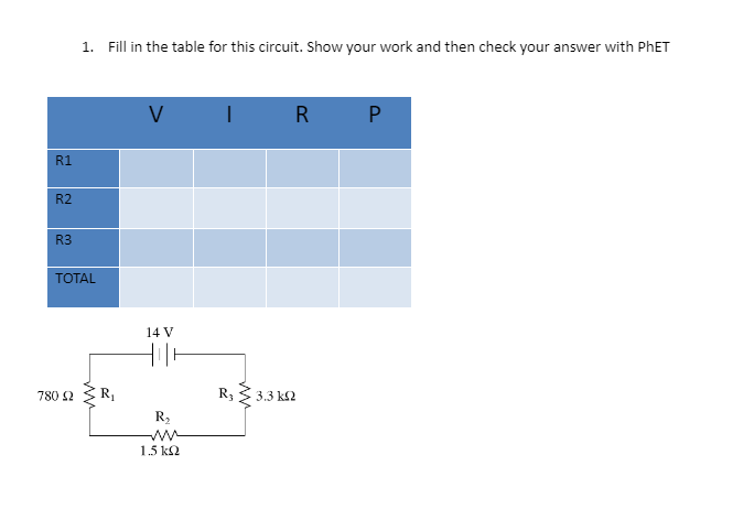 1. Fill in the table for this circuit. Show your work and then check your answer with PHET
V
R P
R1
R2
R3
TOTAL
14 V
780 2
IR
R3
3.3 k2
R2
1.5 k2
