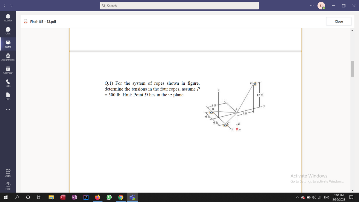 < >
Q Search
SI
Activity
Final-163 - S2.pdf
Close
Chat
Teams
Assignments
Calendar
Q.1) For the system of ropes shown in figure,
determine the tensions in the four ropes, assume P
= 500 lb. Hint: Point D lies in the yz plane.
Calls
12 ft
Files
8 ft-
B
9 ft
田
Activate Windows
Apps
Go to Settings to activate Windows.
(?
Help
3:00 PM
O 4) G ENG
IE
5/30/2021
立
