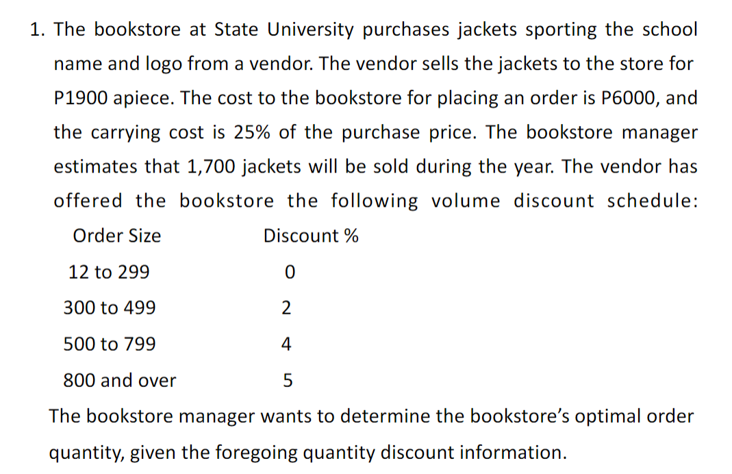 1. The bookstore at State University purchases jackets sporting the school
name and logo from a vendor. The vendor sells the jackets to the store for
P1900 apiece. The cost to the bookstore for placing an order is P6000, and
the carrying cost is 25% of the purchase price. The bookstore manager
estimates that 1,700 jackets will be sold during the year. The vendor has
offered the bookstore the following volume discount schedule:
Order Size
Discount %
12 to 299
300 to 499
2
500 to 799
4
800 and over
The bookstore manager wants to determine the bookstore's optimal order
quantity, given the foregoing quantity discount information.
