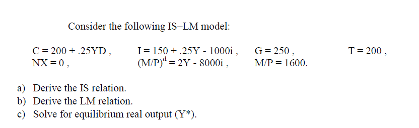 Consider the following IS-LM model:
I= 150 + .25Y - 1000i ,
(M/P) = 2Y - 8000i ,
C = 200 + .25YD,
G= 250,
T= 200,
NX = 0,
M/P = 1600.
a) Derive the IS relation.
b) Derive the LM relation.
c) Solve for equilibrium real output (Y*).
