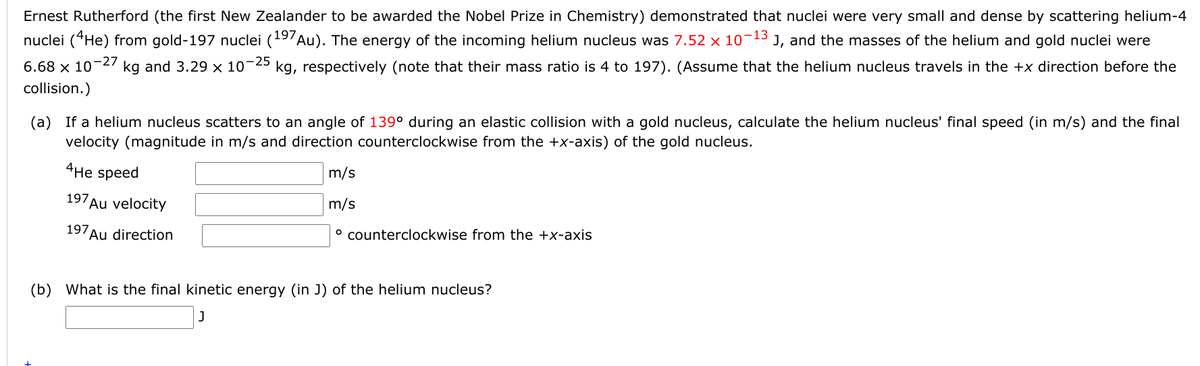 Ernest Rutherford (the first New Zealander to be awarded the Nobel Prize in Chemistry) demonstrated that nuclei were very small and dense by scattering helium-4
nuclei (“He) from gold-197 nuclei (19'Au). The energy of the incoming helium nucleus was 7.52 x 10-13 J, and the masses of the helium and gold nuclei were
-25
kg, respectively (note that their mass ratio is 4 to 197). (Assume that the helium nucleus travels in the +x direction before the
-27
6.68 x 10
kg and 3.29 × 10'
collision.)
(a) If a helium nucleus scatters to an angle of 139° during an elastic collision with a gold nucleus, calculate the helium nucleus' final speed (in m/s) and the final
velocity (magnitude in m/s and direction counterclockwise from the +x-axis) of the gold nucleus.
4Нe speed
m/s
197Au velocity
m/s
197Au direction
° counterclockwise from the +x-axis
(b) What is the final kinetic energy (in J) of the helium nucleus?
