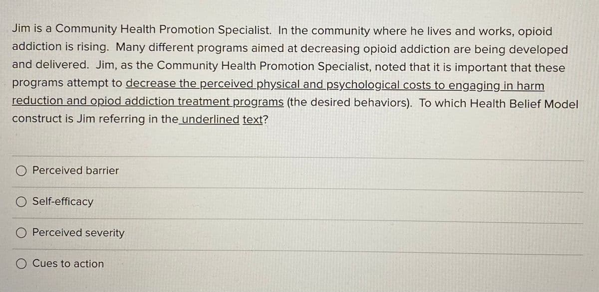 Jim is a Community Health Promotion Specialist. In the community where he lives and works, opioid
addiction is rising. Many different programs aimed at decreasing opioid addiction are being developed
and delivered. Jim, as the Community Health Promotion Specialist, noted that it is important that these
programs attempt to decrease the perceived physical and psychological costs to engaging in harm
reduction and opiod addiction treatment programs (the desired behaviors). To which Health Belief Model
construct is Jim referring in the underlined text?
O Perceived barrier
O Self-efficacy
O Perceived severity
O Cues to action
