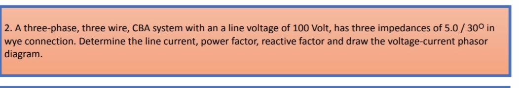2. A three-phase, three wire, CBA system with an a line voltage of 100 Volt, has three impedances of 5.0 / 30° in
wye connection. Determine the line current, power factor, reactive factor and draw the voltage-current phasor
diagram.
