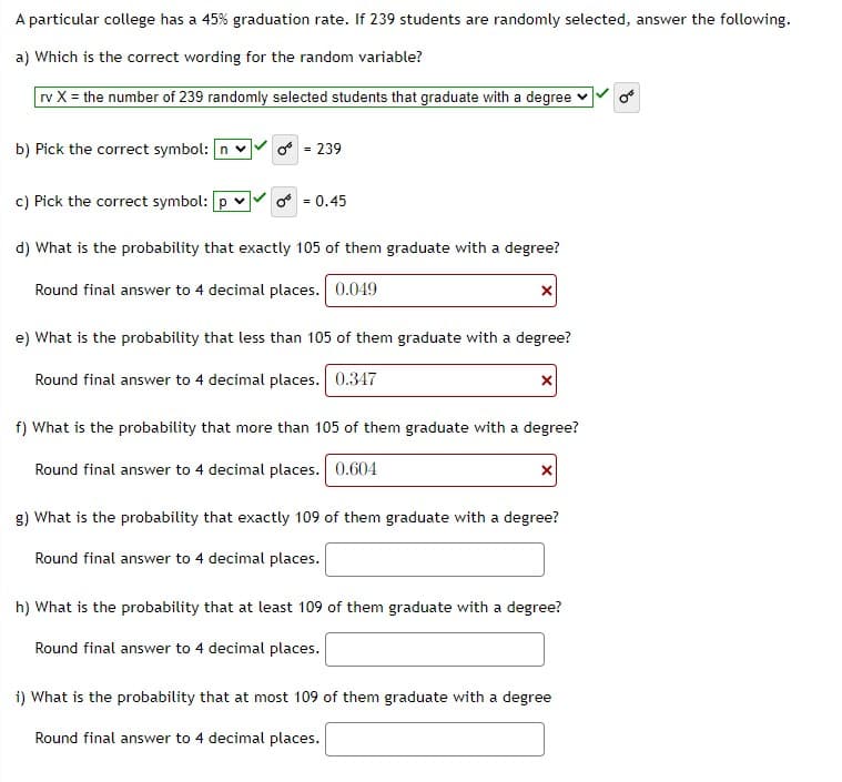 A particular college has a 45% graduation rate. If 239 students are randomly selected, answer the following.
a) Which is the correct wording for the random variable?
rv X = the number of 239 randomly selected students that graduate with a degree v
b) Pick the correct symbol: n v
* = 239
c) Pick the correct symbol: p v
f = 0.45
d) What is the probability that exactly 105 of them graduate with a degree?
Round final answer to 4 decimal places. 0.049
e) What is the probability that less than 105 of them graduate with a degree?
Round final answer to 4 decimal places. 0.347
f) What is the probability that more than 105 of them graduate with a degree?
Round final answer to 4 decimal places. 0.604
g) What is the probability that exactly 109 of them graduate with a degree?
Round final answer to 4 decimal places.
h) What is the probability that at least 109 of them graduate with a degree?
Round final answer to 4 decimal places.
i) What is the probability that at most 109 of them graduate with a degree
Round final answer to 4 decimal places.
