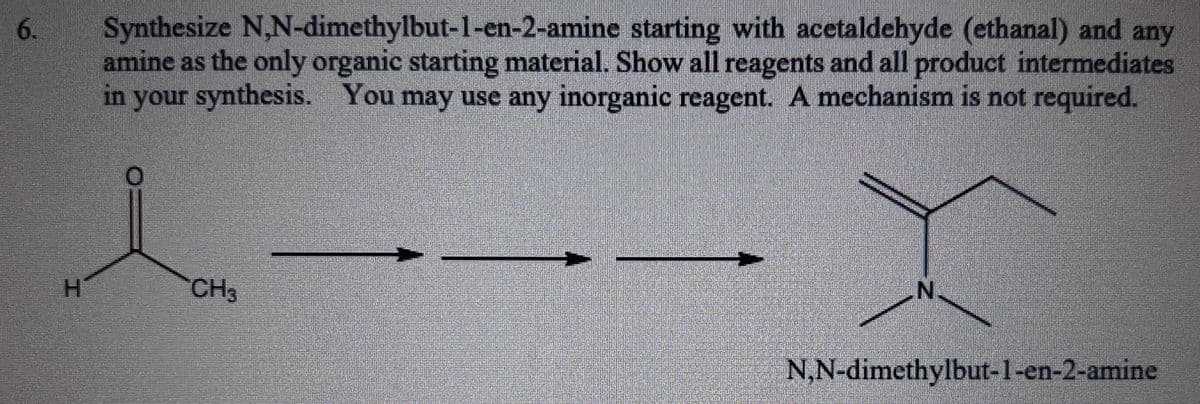 6.
Synthesize N,N-dimethylbut-1-en-2-amine starting with acetaldehyde (ethanal) and any
amine as the only organic starting material. Show all reagents and all product intermediates
in your synthesis. You may use any inorganic reagent. A mechanism is not required.
H.
CH3
N.
N,N-dimethylbut-1-en-2-amine
