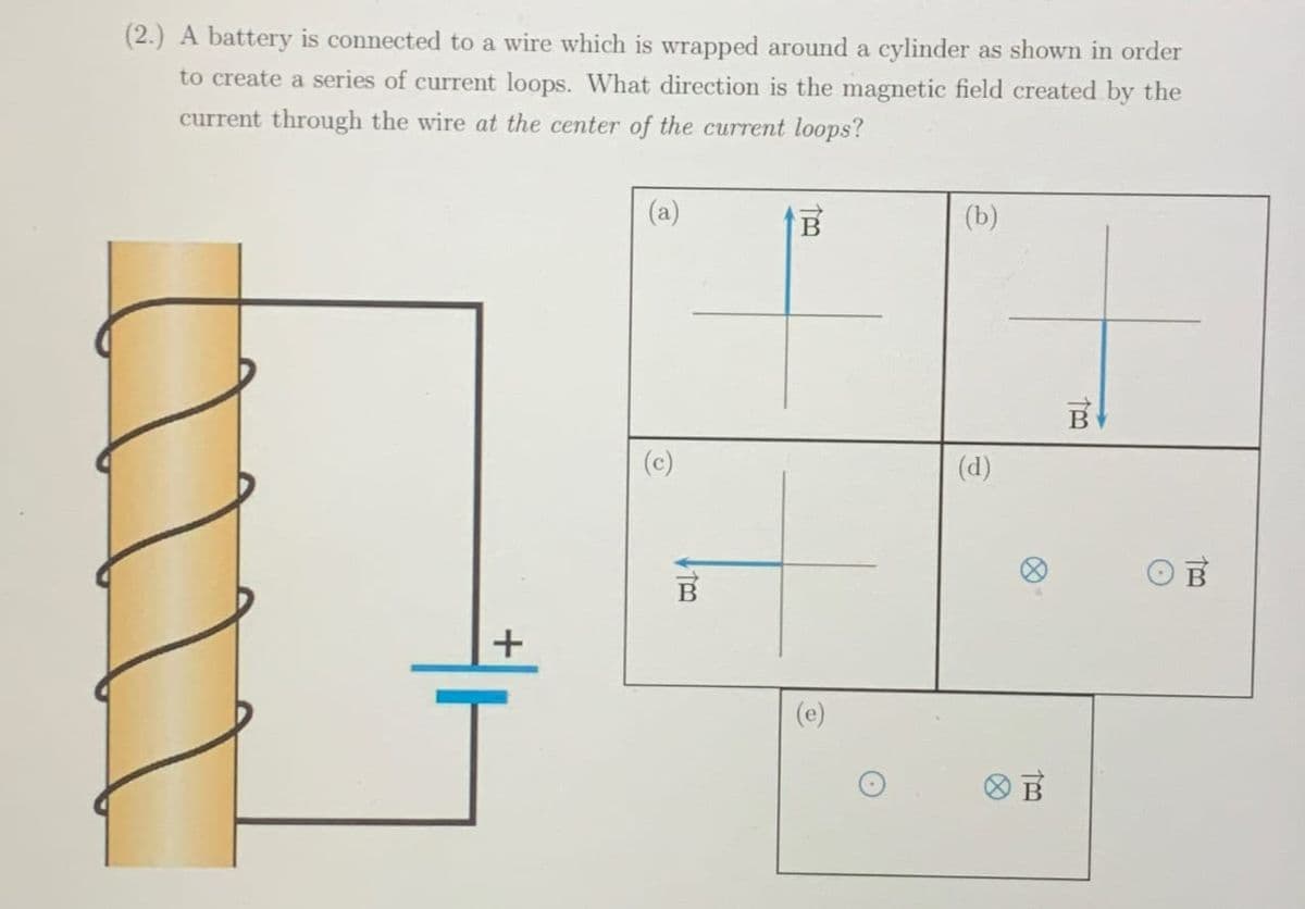 (2.) A battery is connected to a wire which is wrapped around a cylinder as shown in order
to create a series of current loops. What direction is the magnetic field created by the
current through the wire at the center of the current loops?
G
B
+
(e)
(b)
(d)
B
too
B
B