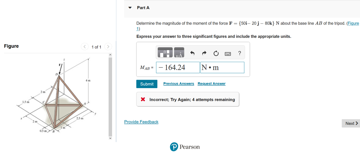 Figure
1.5 m
2 m
2m
0.5m B
2
1m
2.5 m
4 m
1 of 1
<
Part A
Determine the magnitude of the moment of the force F = {50i- 20 j – 80k} N about the base line AB of the tripod. (Figure
1)
Express your answer to three significant figures and include the appropriate units.
MAB =
Submit
10
Provide Feedback
- 164.24
N•m
Previous Answers Request Answer
X Incorrect; Try Again; 4 attempts remaining
P Pearson
Next >