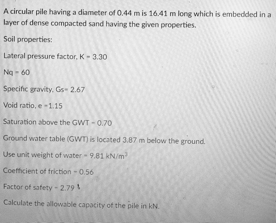 A circular pile having a diameter of 0.44 m is 16.41 m long which is embedded in a
layer of dense compacted sand having the given properties.
Soil properties:
Lateral pressure factor, K 3.30
Nq = 60
Specific gravity, Gs= 2.67
Void ratio, e =1.15
Saturation above the GWT = 0.70
Ground water table (GWT) is located 3.87 m below the ground.
Use unit weight of water = 9.81 kN/m2
Coefficient of friction 0.56
!!
Factor of safety 2.79
Calculate the allowable capacity of the pile in kN.
