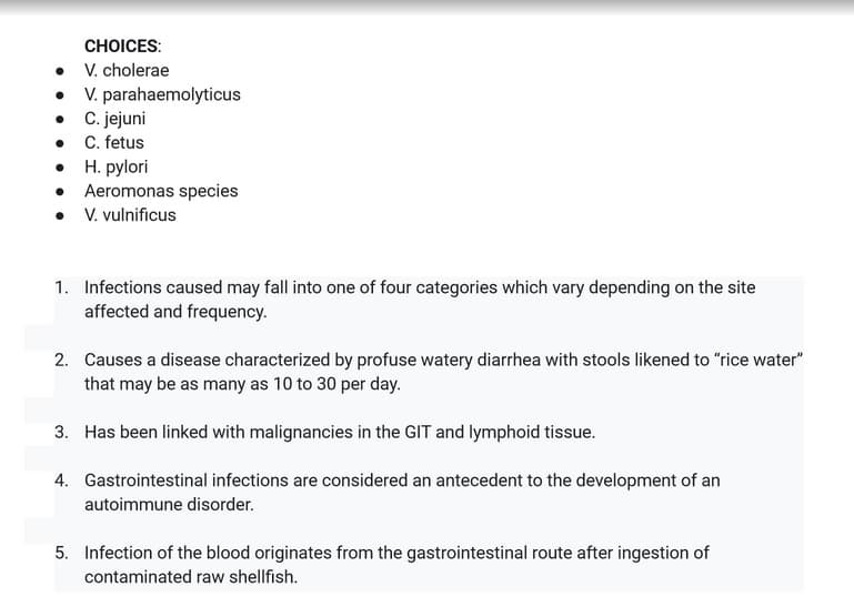 CHOICES:
• V. cholerae
• V. parahaemolyticus
• C. jejuni
C. fetus
• H. pylori
Aeromonas species
• V. vulnificus
1. Infections caused may fall into one of four categories which vary depending on the site
affected and frequency.
2. Causes a disease characterized by profuse watery diarrhea with stools likened to "rice water"
that may be as many as 10 to 30 per day.
3. Has been linked with malignancies in the GIT and lymphoid tissue.
4. Gastrointestinal infections are considered an antecedent to the development of an
autoimmune disorder.
5. Infection of the blood originates from the gastrointestinal route after ingestion of
contaminated raw shellfish.
