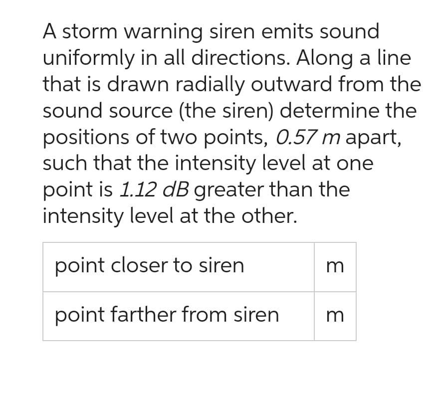 A storm warning siren emits sound
uniformly in all directions. Along a line
that is drawn radially outward from the
sound source (the siren) determine the
positions of two points, 0.57 m apart,
such that the intensity level at one
point is 1.12 dB greater than the
intensity level at the other.
point closer to siren
point farther from siren
3
m