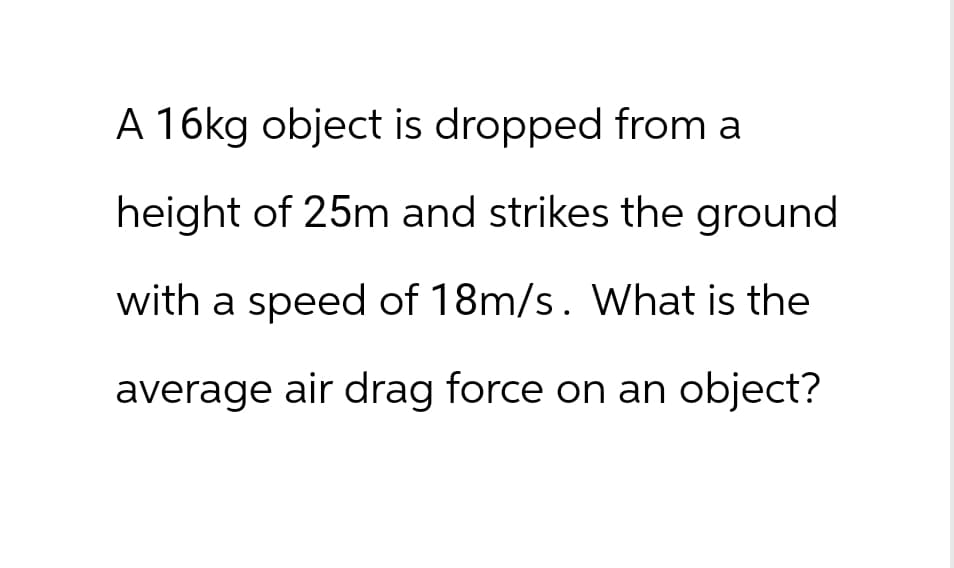 A 16kg object is dropped from a
height of 25m and strikes the ground
with a speed of 18m/s. What is the
average air drag force on an object?