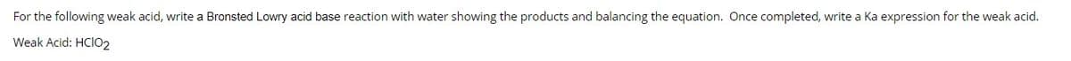 For the following weak acid, write a Bronsted Lowry acid base reaction with water showing the products and balancing the equation. Once completed, write a Ka expression for the weak acid.
Weak Acid: HCIO2