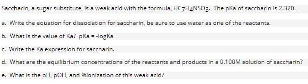 Saccharin, a sugar substitute, is a weak acid with the formula, HC7H4NSO3. The pKa of saccharin is 2.320.
a. Write the equation for dissociation for saccharin, be sure to use water as one of the reactants.
b. What is the value of Ka? pka = -logKa
c. Write the Ka expression for saccharin.
d. What are the equilibrium concentrations of the reactants and products in a 0.100M solution of saccharin?
e. What is the pH, POH, and %ionization of this weak acid?