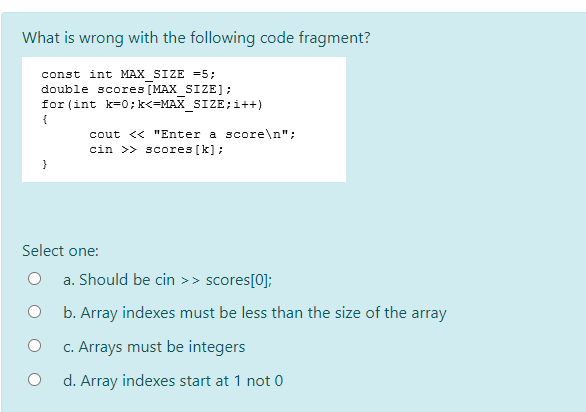 What is wrong with the following code fragment?
const int MAX SIZE =5;
double scores [MAX_SIZE];
for (int k=0; k<=MAX_SIZE;i++)
{
cout << "Enter a score\n";
cin >> scores [k] ;
}
Select one:
a. Should be cin >> scores[0];
b. Array indexes must be less than the size of the array
c. Arrays must be integers
d. Array indexes start at 1 not 0

