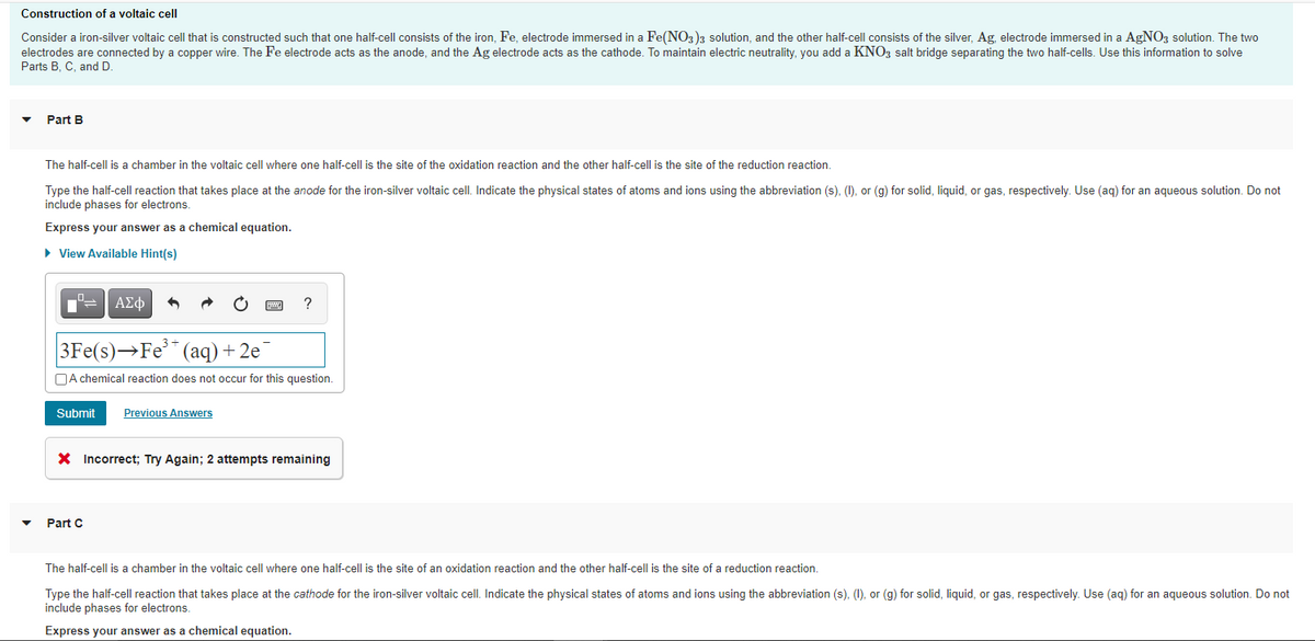 Construction of a voltaic cell
Consider a iron-silver voltaic cell that is constructed such that one half-cell consists of the iron, Fe, electrode immersed in a Fe(NO3)3 solution, and the other half-cell consists of the silver, Ag, electrode immersed in a AgNOz solution. The two
electrodes are connected by a copper wire. The Fe electrode acts as the anode, and the Ag electrode acts as the cathode. To maintain electric neutrality, you add a KNO3 salt bridge separating the two half-cells. Use this information to solve
Parts B, C, and D
Part B
The half-cell is a chamber in the voltaic cell where one half-cell is the site of the oxidation reaction and the other half-cell is the site of the reduction reaction.
Type the half-cell reaction that takes place at the anode for the iron-silver voltaic cell. Indicate the physical states of atoms and ions using the abbreviation (s), (), or (g) for solid, liquid, or gas, respectively. Use (ag) for an aqueous solution. Do not
include phases for electrons.
Express your answer as a chemical equation.
• View Available Hint(s)
ΑΣφ
?
3Fe(s)→Fe** (aq)+2e
OA chemical reaction does not occur for this question.
Submit
Previous Answers
X Incorrect; Try Again; 2 attempts remaining
Part C
The half-cell is a chamber in the voltaic cell where one half-cell is the site of an oxidation reaction and the other half-cell is the site of a reduction reaction.
Type the half-cell reaction that takes place at the cathode for the iron-silver voltaic cell. Indicate the physical states of atoms and ions using the abbreviation (s), (1), or (g) for solid, liquid, or gas, respectively. Use (aq) for an aqueous solution. Do not
include phases for electrons.
Express your answer as a chemical equation.
