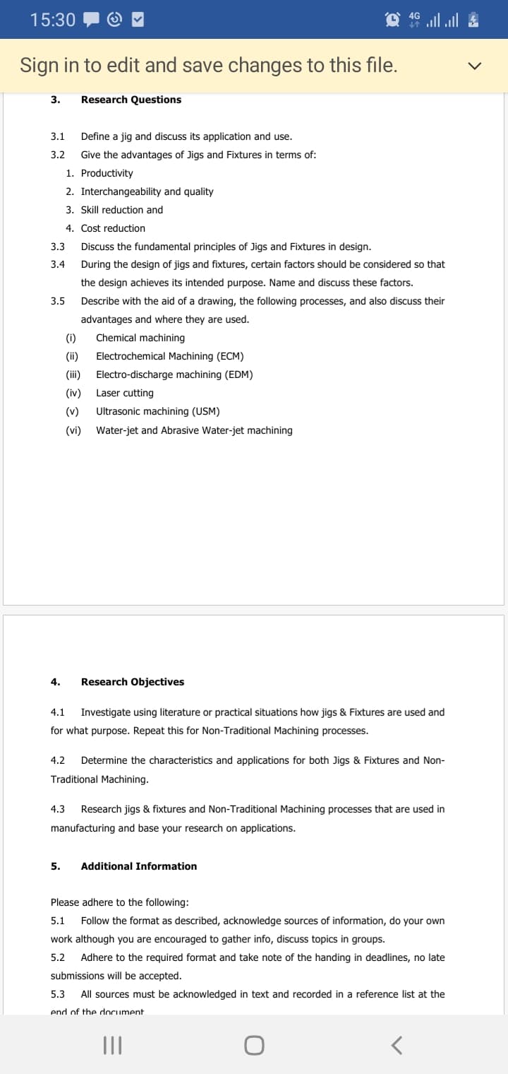 15:30
ull l
Sign in to edit and save changes to this file.
3.
Research Questions
3.1
Define a jig and discuss its application and use.
3.2
Give the advantages of Jigs and Fixtures in terms of:
1. Productivity
2. Interchangeability and quality
3. Skill reduction and
4. Cost reduction
3.3
Discuss the fundamental principles of Jigs and Fixtures in design.
3.4
During the design of jigs and fixtures, certain factors should be considered so that
the design achieves its intended purpose. Name and discuss these factors.
3.5
Describe with the aid of a drawing, the following processes, and also discuss their
advantages and where they are used.
(i)
Chemical machining
(ii)
Electrochemical Machining (ECM)
(iii)
Electro-discharge machining (EDM)
(iv)
Laser cutting
(v)
Ultrasonic machining (USM)
(vi)
Water-jet and Abrasive Water-jet machining
4.
Research Objectives
4.1
Investigate using literature or practical situations how jigs & Fixtures are used and
for what purpose. Repeat this for Non-Traditional Machining processes.
4.2
Determine the characteristics and applications for both Jigs & Fixtures and Non-
Traditional Machining.
4.3
Research jigs & fixtures and Non-Traditional Machining processes that are used in
manufacturing and base your research on applications.
5.
Additional Information
Please adhere to the following:
5.1
Follow the format as described, acknowledge sources of information, do your own
work although you are encouraged to gather info, discuss topics in groups.
5.2
Adhere to the required format and take note of the handing in deadlines, no late
submissions will be accepted.
5.3
All sources must be acknowledged in text and recorded in a reference list at the
end of the dlocument
II
