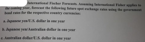 International Fischer Forecasts. Assuming International Fisher applies to
the coming year, forecast the following future spot exchange rates using the government
bond rates for the respective country currencies:
a. Japanese yen/U.S. dollar in one year
b. Japanese yen/Australian dollar in one year
C. Australian dollar/U.S. dollar in one year
