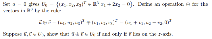 Set a = 0 gives U, = {(x1,x2, 13)" E R³[T1 + 2x2 = 0}. Define an operation e for the
vectors in R by the rule:
ūei = (u1, u2, u3)' + (v1, v2, v3) = (u1 + v1, u2 – V2,0)
Suppose ū, i e Uo, show that ū J e U, if and only if ū lies on the z-axis.
