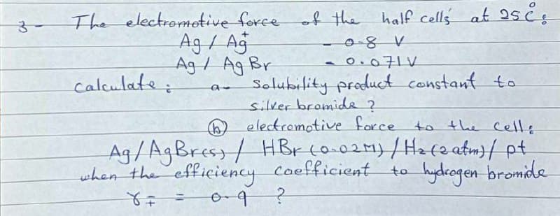 The electrometive force of the half cells at 2s čs
-08V
Ag / Ag
Ag/ Ag Br
-0.071V
calculate:
Solubility producct constant to
silver bromide 2
O electromotive force
Ag/AgBress/ HBr co.021)/Hefe atm}/ pt
when the efficiency Coefficient to hydcogen bromide
to the Celle
o-9
