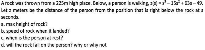 A rock was thrown from a 225m high place. Below, a person is walking, z(s) = s – 15s? + 63s – 49.
Let z meters be the distance of the person from the position that is right below the rock at s
seconds.
a. max height of rock?
b. speed of rock when it landed?
c. when is the person at rest?
d. will the rock fall on the person? why or why not
